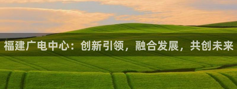 南瓜影院安卓版下载：福建广电中心：创新引领，融合发展，共创未来